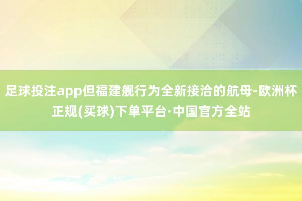 足球投注app但福建舰行为全新接洽的航母-欧洲杯正规(买球)下单平台·中国官方全站