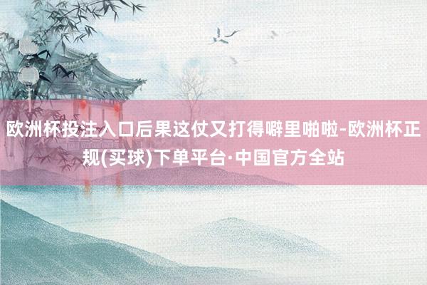 欧洲杯投注入口后果这仗又打得噼里啪啦-欧洲杯正规(买球)下单平台·中国官方全站