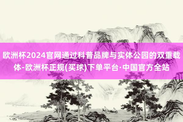 欧洲杯2024官网通过科普品牌与实体公园的双重载体-欧洲杯正规(买球)下单平台·中国官方全站
