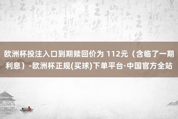 欧洲杯投注入口到期赎回价为 112元（含临了一期利息）-欧洲杯正规(买球)下单平台·中国官方全站