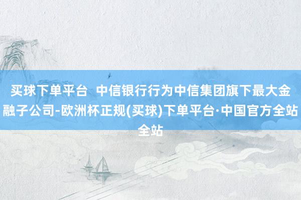 买球下单平台  中信银行行为中信集团旗下最大金融子公司-欧洲杯正规(买球)下单平台·中国官方全站