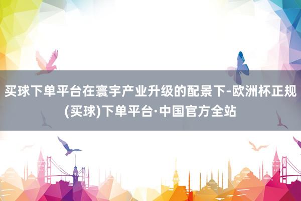 买球下单平台在寰宇产业升级的配景下-欧洲杯正规(买球)下单平台·中国官方全站
