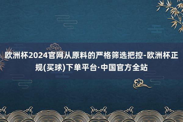 欧洲杯2024官网从原料的严格筛选把控-欧洲杯正规(买球)下单平台·中国官方全站