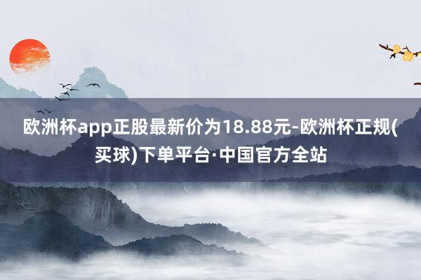 欧洲杯app正股最新价为18.88元-欧洲杯正规(买球)下单平台·中国官方全站