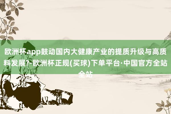 欧洲杯app鼓动国内大健康产业的提质升级与高质料发展?-欧洲杯正规(买球)下单平台·中国官方全站