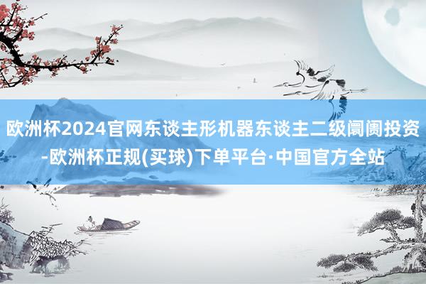 欧洲杯2024官网东谈主形机器东谈主二级阛阓投资-欧洲杯正规(买球)下单平台·中国官方全站