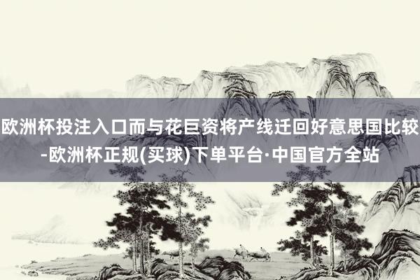 欧洲杯投注入口而与花巨资将产线迁回好意思国比较-欧洲杯正规(买球)下单平台·中国官方全站
