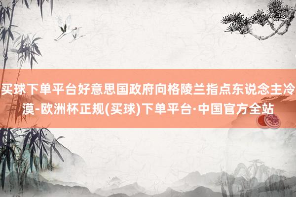 买球下单平台好意思国政府向格陵兰指点东说念主冷漠-欧洲杯正规(买球)下单平台·中国官方全站