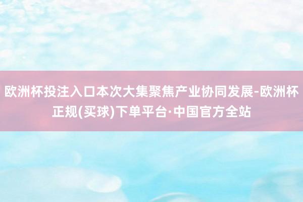 欧洲杯投注入口本次大集聚焦产业协同发展-欧洲杯正规(买球)下单平台·中国官方全站