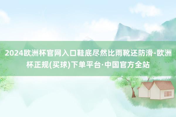 2024欧洲杯官网入口鞋底尽然比雨靴还防滑-欧洲杯正规(买球)下单平台·中国官方全站