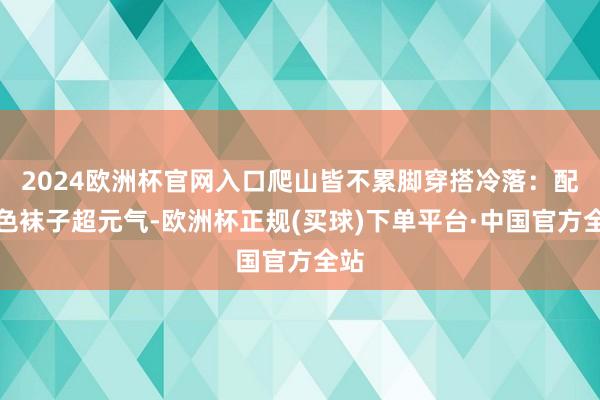 2024欧洲杯官网入口爬山皆不累脚穿搭冷落：配彩色袜子超元气-欧洲杯正规(买球)下单平台·中国官方全站
