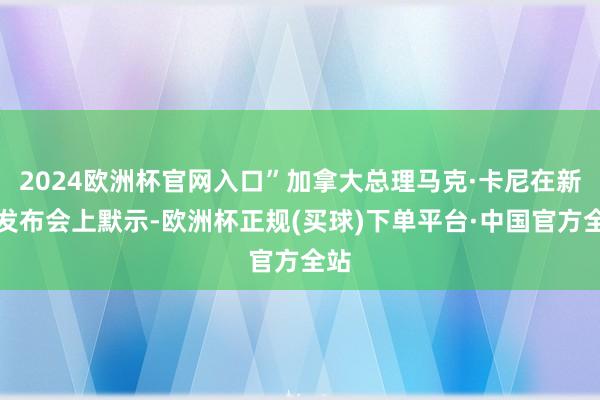 2024欧洲杯官网入口”加拿大总理马克·卡尼在新闻发布会上默示-欧洲杯正规(买球)下单平台·中国官方全站