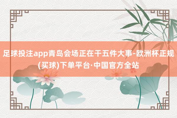 足球投注app青岛会场正在干五件大事-欧洲杯正规(买球)下单平台·中国官方全站