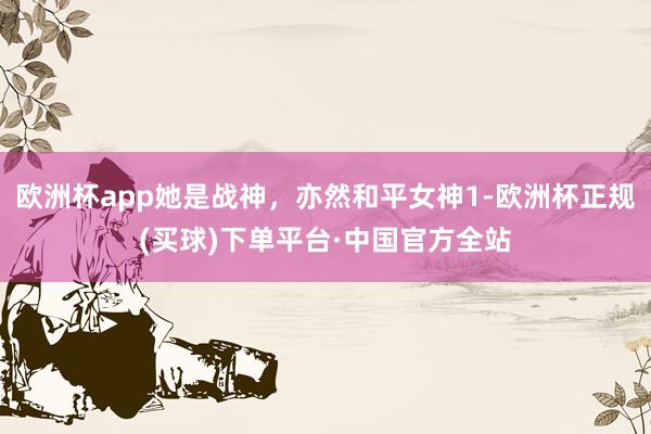 欧洲杯app她是战神，亦然和平女神1-欧洲杯正规(买球)下单平台·中国官方全站