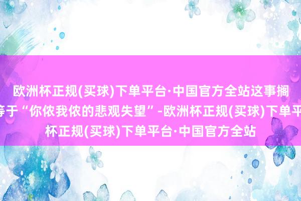 欧洲杯正规(买球)下单平台·中国官方全站这事搁一般东谈主听着等于“你侬我侬的悲观失望”-欧洲杯正规(买球)下单平台·中国官方全站