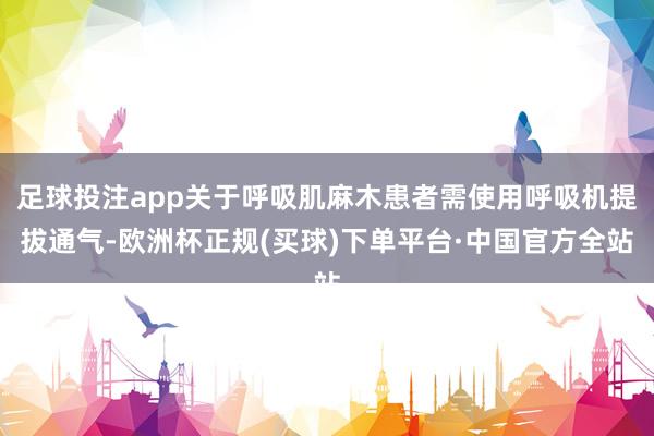 足球投注app关于呼吸肌麻木患者需使用呼吸机提拔通气-欧洲杯正规(买球)下单平台·中国官方全站