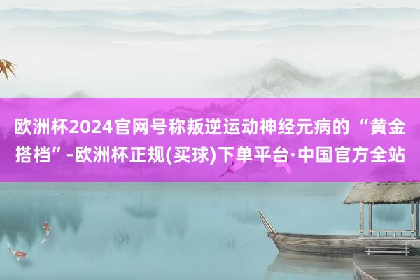欧洲杯2024官网号称叛逆运动神经元病的 “黄金搭档”-欧洲杯正规(买球)下单平台·中国官方全站