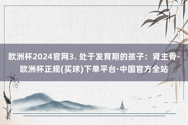 欧洲杯2024官网3. 处于发育期的孩子：肾主骨-欧洲杯正规(买球)下单平台·中国官方全站