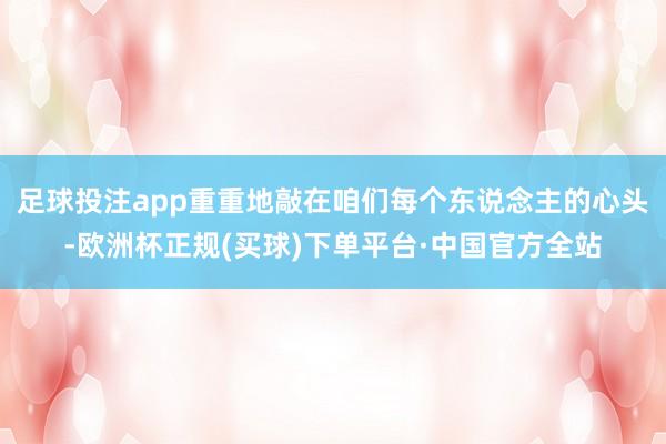 足球投注app重重地敲在咱们每个东说念主的心头-欧洲杯正规(买球)下单平台·中国官方全站