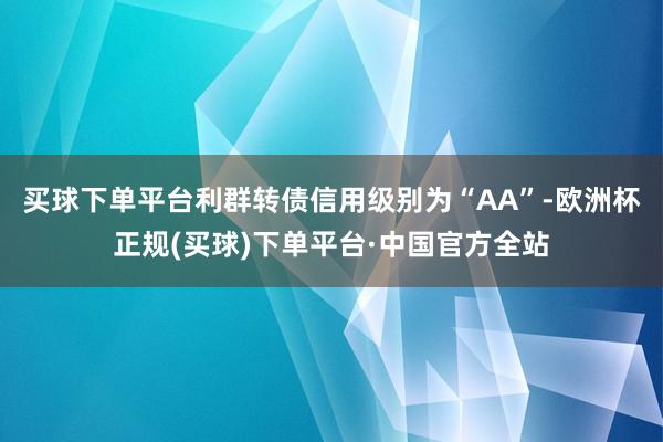 买球下单平台利群转债信用级别为“AA”-欧洲杯正规(买球)下单平台·中国官方全站