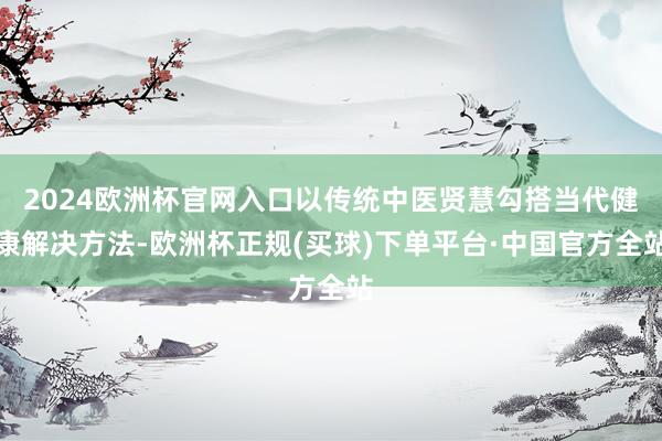 2024欧洲杯官网入口以传统中医贤慧勾搭当代健康解决方法-欧洲杯正规(买球)下单平台·中国官方全站