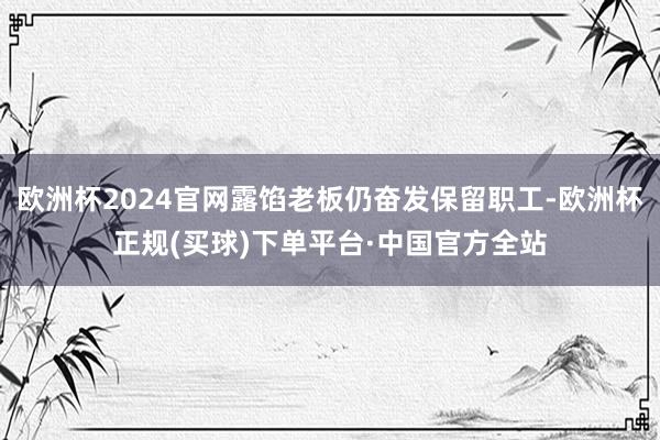 欧洲杯2024官网露馅老板仍奋发保留职工-欧洲杯正规(买球)下单平台·中国官方全站