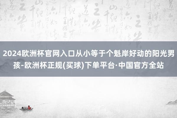 2024欧洲杯官网入口从小等于个魁岸好动的阳光男孩-欧洲杯正规(买球)下单平台·中国官方全站