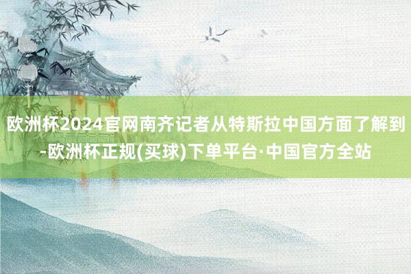 欧洲杯2024官网南齐记者从特斯拉中国方面了解到-欧洲杯正规(买球)下单平台·中国官方全站