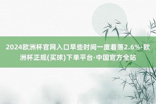 2024欧洲杯官网入口早些时间一度着落2.6%-欧洲杯正规(买球)下单平台·中国官方全站