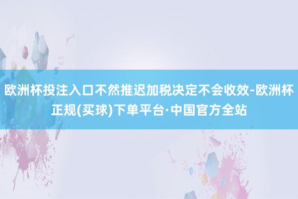 欧洲杯投注入口不然推迟加税决定不会收效-欧洲杯正规(买球)下单平台·中国官方全站