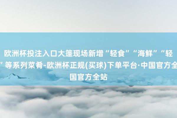 欧洲杯投注入口大篷现场新增“轻食”“海鲜”“轻奢”等系列菜肴-欧洲杯正规(买球)下单平台·中国官方全站