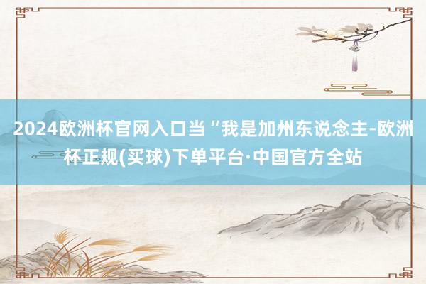 2024欧洲杯官网入口当“我是加州东说念主-欧洲杯正规(买球)下单平台·中国官方全站