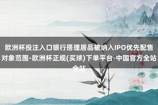 欧洲杯投注入口银行搭理居品被纳入IPO优先配售对象范围-欧洲杯正规(买球)下单平台·中国官方全站