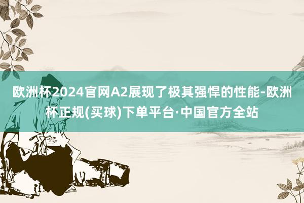 欧洲杯2024官网A2展现了极其强悍的性能-欧洲杯正规(买球)下单平台·中国官方全站