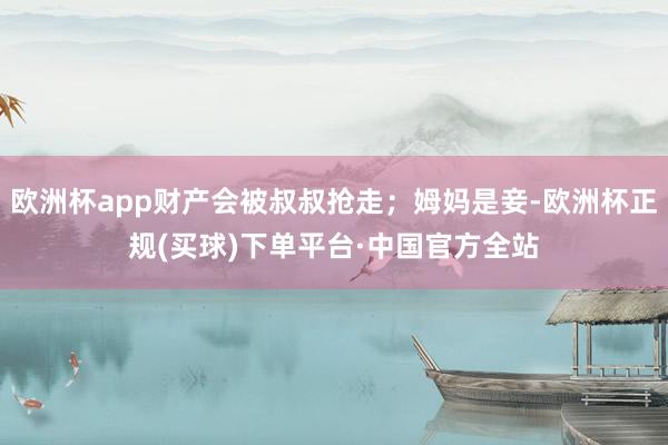 欧洲杯app财产会被叔叔抢走；姆妈是妾-欧洲杯正规(买球)下单平台·中国官方全站