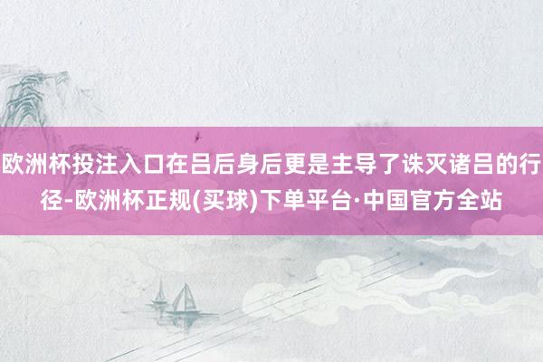 欧洲杯投注入口在吕后身后更是主导了诛灭诸吕的行径-欧洲杯正规(买球)下单平台·中国官方全站