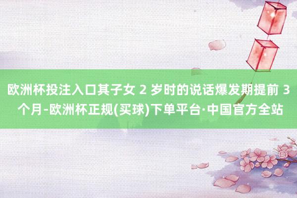 欧洲杯投注入口其子女 2 岁时的说话爆发期提前 3 个月-欧洲杯正规(买球)下单平台·中国官方全站