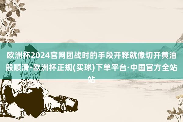 欧洲杯2024官网团战时的手段开释就像切开黄油般顺滑-欧洲杯正规(买球)下单平台·中国官方全站
