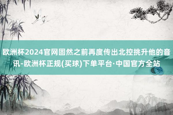欧洲杯2024官网固然之前再度传出北控挑升他的音讯-欧洲杯正规(买球)下单平台·中国官方全站