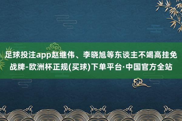 足球投注app赵继伟、李晓旭等东谈主不竭高挂免战牌-欧洲杯正规(买球)下单平台·中国官方全站