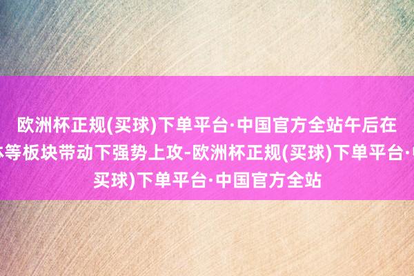 欧洲杯正规(买球)下单平台·中国官方全站午后在金融、半导体等板块带动下强势上攻-欧洲杯正规(买球)下单平台·中国官方全站