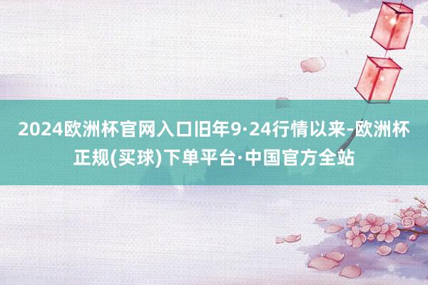 2024欧洲杯官网入口旧年9·24行情以来-欧洲杯正规(买球)下单平台·中国官方全站