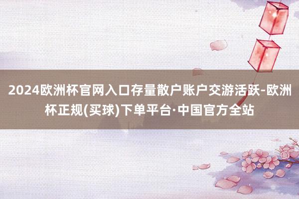 2024欧洲杯官网入口存量散户账户交游活跃-欧洲杯正规(买球)下单平台·中国官方全站
