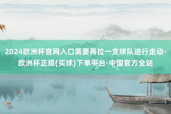 2024欧洲杯官网入口需要再拉一支球队进行走动-欧洲杯正规(买球)下单平台·中国官方全站