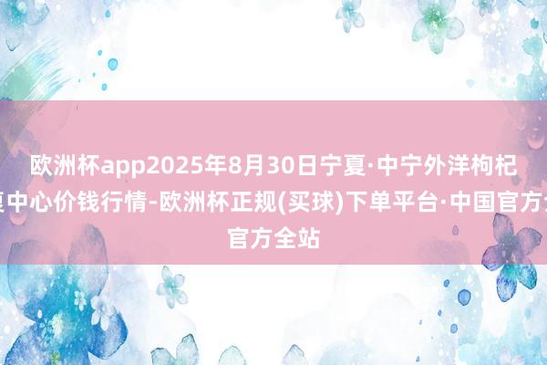 欧洲杯app2025年8月30日宁夏·中宁外洋枸杞往复中心价钱行情-欧洲杯正规(买球)下单平台·中国官方全站