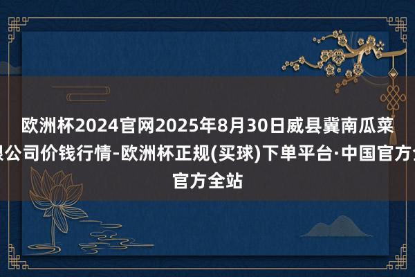 欧洲杯2024官网2025年8月30日威县冀南瓜菜有限公司价钱行情-欧洲杯正规(买球)下单平台·中国官方全站