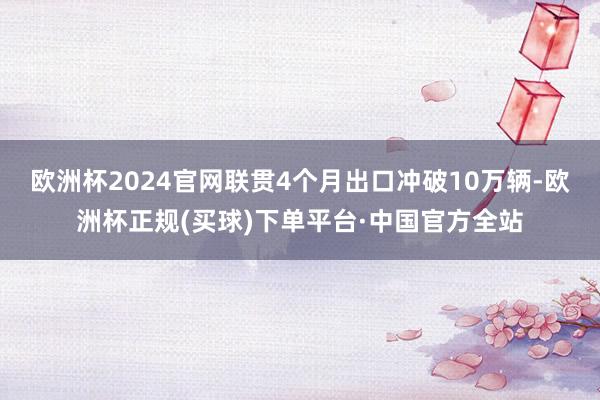 欧洲杯2024官网联贯4个月出口冲破10万辆-欧洲杯正规(买球)下单平台·中国官方全站