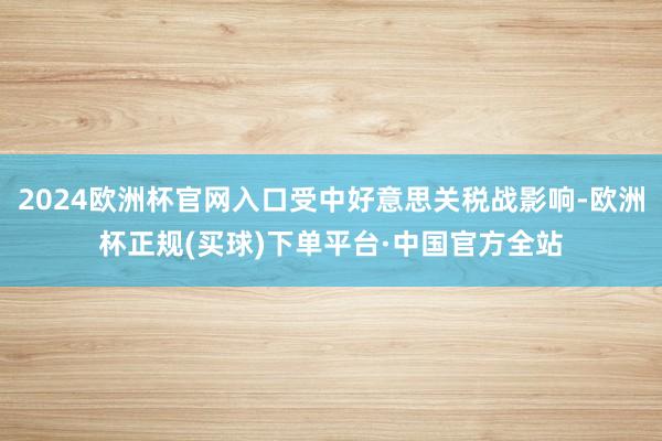 2024欧洲杯官网入口受中好意思关税战影响-欧洲杯正规(买球)下单平台·中国官方全站