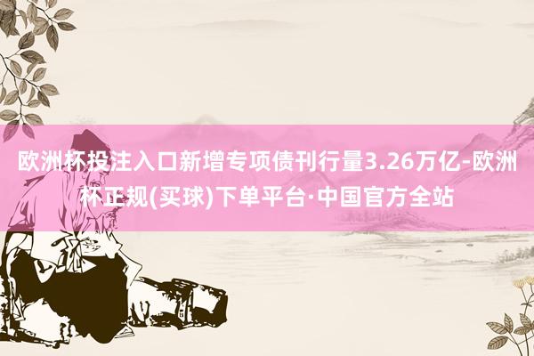 欧洲杯投注入口新增专项债刊行量3.26万亿-欧洲杯正规(买球)下单平台·中国官方全站