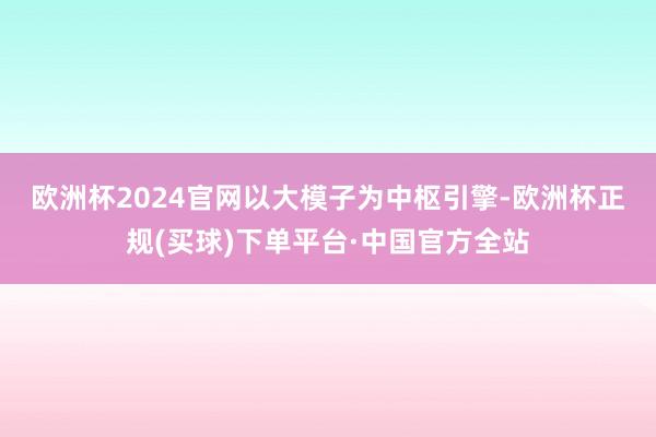 欧洲杯2024官网　　以大模子为中枢引擎-欧洲杯正规(买球)下单平台·中国官方全站